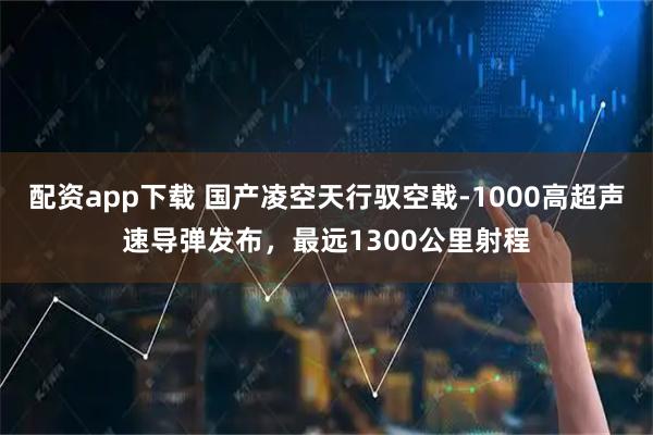 配资app下载 国产凌空天行驭空戟-1000高超声速导弹发布，最远1300公里射程