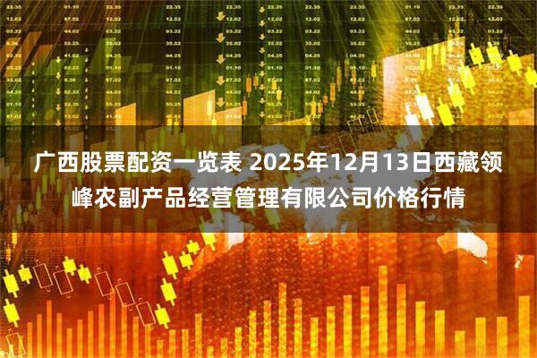 广西股票配资一览表 2025年12月13日西藏领峰农副产品经营管理有限公司价格行情
