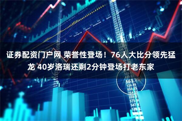 证券配资门户网 荣誉性登场！76人大比分领先猛龙 40岁洛瑞还剩2分钟登场打老东家