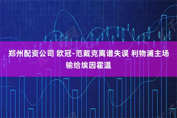 郑州配资公司 欧冠-范戴克离谱失误 利物浦主场输给埃因霍温