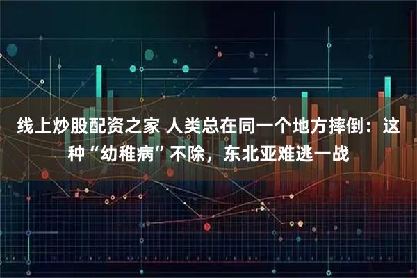 线上炒股配资之家 人类总在同一个地方摔倒：这种“幼稚病”不除，东北亚难逃一战
