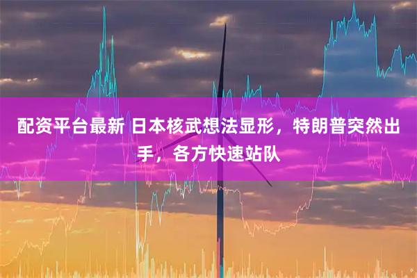 配资平台最新 日本核武想法显形，特朗普突然出手，各方快速站队