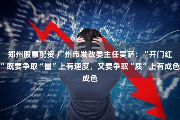 郑州股票配资 广州市发改委主任吴萨：“开门红”既要争取“量”上有速度，又要争取“质”上有成色