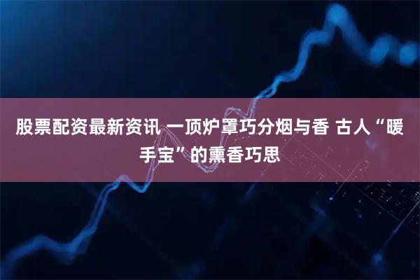 股票配资最新资讯 一顶炉罩巧分烟与香 古人“暖手宝”的熏香巧思