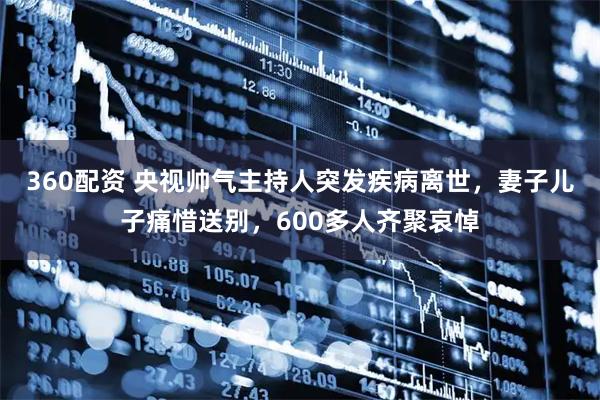 360配资 央视帅气主持人突发疾病离世，妻子儿子痛惜送别，600多人齐聚哀悼