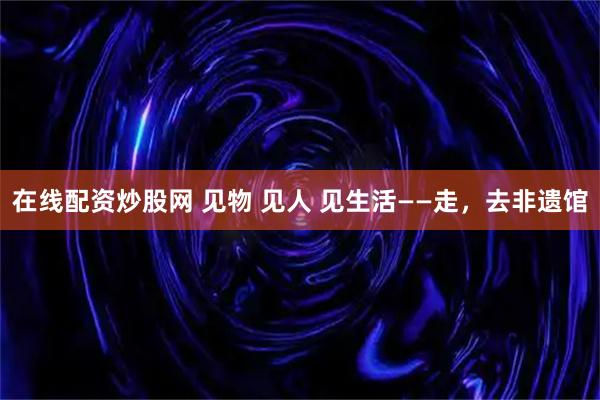 在线配资炒股网 见物 见人 见生活——走，去非遗馆