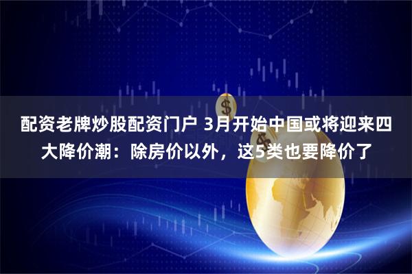 配资老牌炒股配资门户 3月开始中国或将迎来四大降价潮：除房价以外，这5类也要降价了