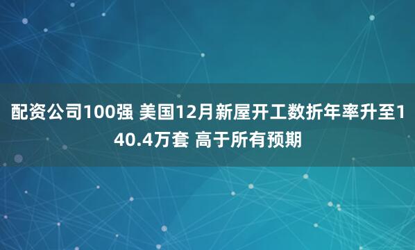 配资公司100强 美国12月新屋开工数折年率升至140.4万套 高于所有预期