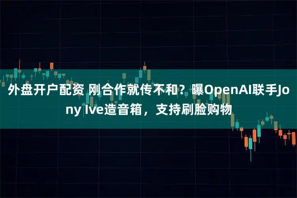 外盘开户配资 刚合作就传不和？曝OpenAI联手Jony Ive造音箱，支持刷脸购物