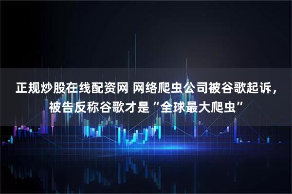 正规炒股在线配资网 网络爬虫公司被谷歌起诉，被告反称谷歌才是“全球最大爬虫”
