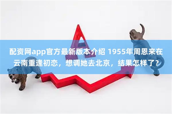 配资网app官方最新版本介绍 1955年周恩来在云南重逢初恋，想调她去北京，结果怎样了？