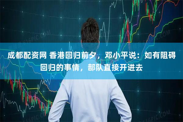 成都配资网 香港回归前夕，邓小平说：如有阻碍回归的事情，部队直接开进去