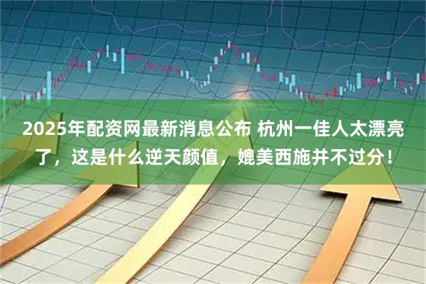 2025年配资网最新消息公布 杭州一佳人太漂亮了，这是什么逆天颜值，媲美西施并不过分！