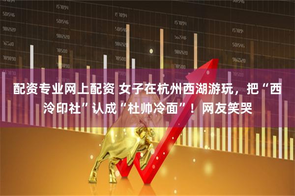 配资专业网上配资 女子在杭州西湖游玩，把“西泠印社”认成“杜帅冷面”！网友笑哭
