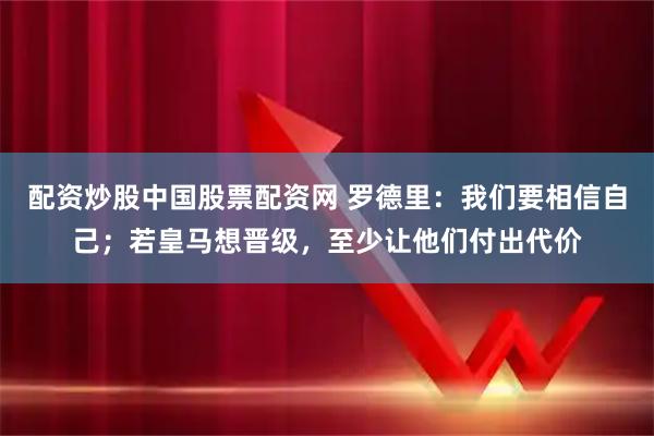 配资炒股中国股票配资网 罗德里：我们要相信自己；若皇马想晋级，至少让他们付出代价