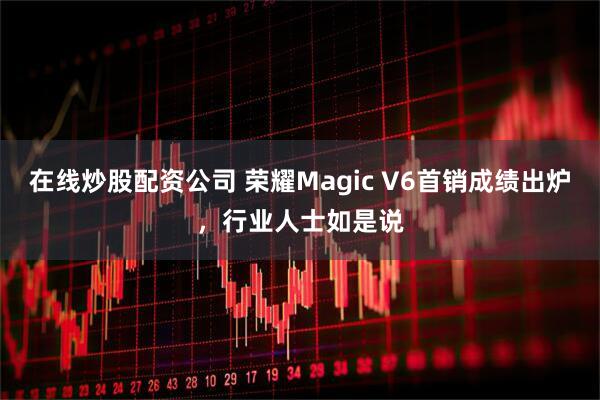 在线炒股配资公司 荣耀Magic V6首销成绩出炉，行业人士如是说