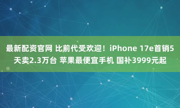 最新配资官网 比前代受欢迎！iPhone 17e首销5天卖2.3万台 苹果最便宜手机 国补3999元起