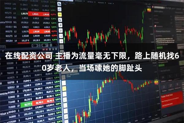 在线配资公司 主播为流量毫无下限，路上随机找60岁老人，当场嗦她的脚趾头