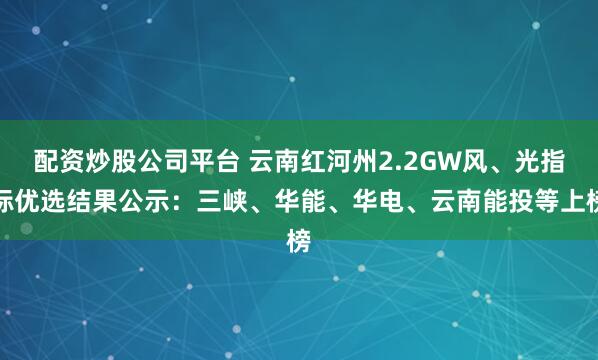 配资炒股公司平台 云南红河州2.2GW风、光指标优选结果公示：三峡、华能、华电、云南能投等上榜