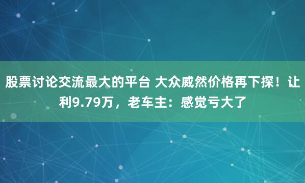 股票讨论交流最大的平台 大众威然价格再下探！让利9.79万，老车主：感觉亏大了