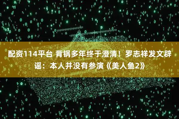 配资114平台 背锅多年终于澄清！罗志祥发文辟谣：本人并没有参演《美人鱼2》