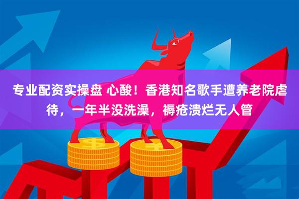 专业配资实操盘 心酸！香港知名歌手遭养老院虐待，一年半没洗澡，褥疮溃烂无人管