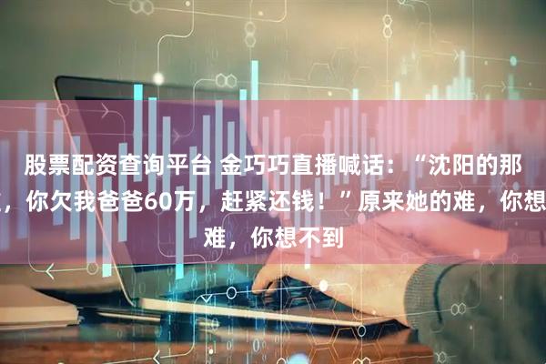 股票配资查询平台 金巧巧直播喊话：“沈阳的那个谁，你欠我爸爸60万，赶紧还钱！”原来她的难，你想不到