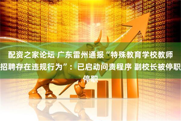 配资之家论坛 广东雷州通报“特殊教育学校教师招聘存在违规行为”：已启动问责程序 副校长被停职