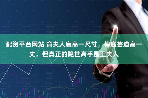 配资平台网站 俞夫人魔高一尺寸，傅庭芸道高一丈，但真正的隐世高手是王夫人